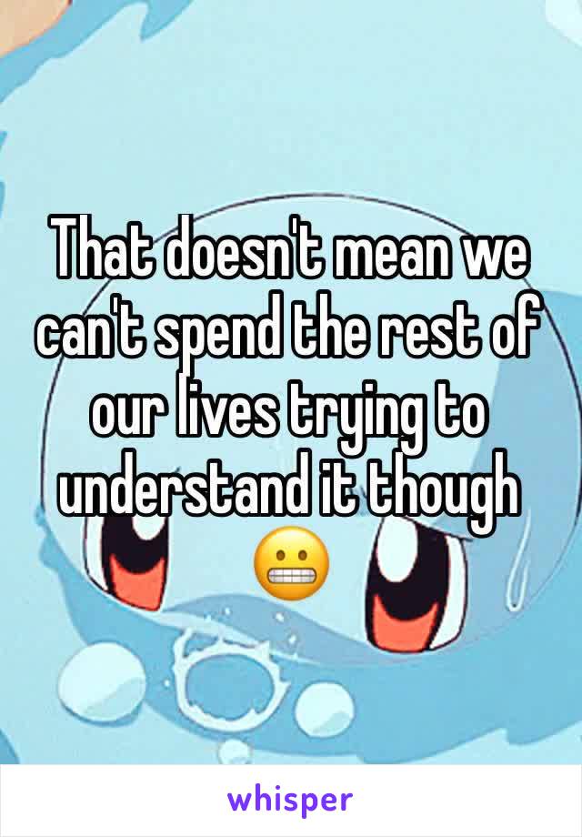 That doesn't mean we can't spend the rest of our lives trying to understand it though
😬