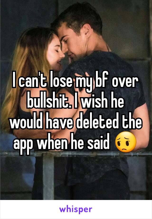 I can't lose my bf over bullshit. I wish he would have deleted the app when he said 😔