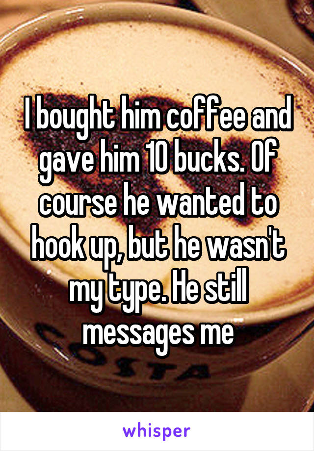 I bought him coffee and gave him 10 bucks. Of course he wanted to hook up, but he wasn't my type. He still messages me