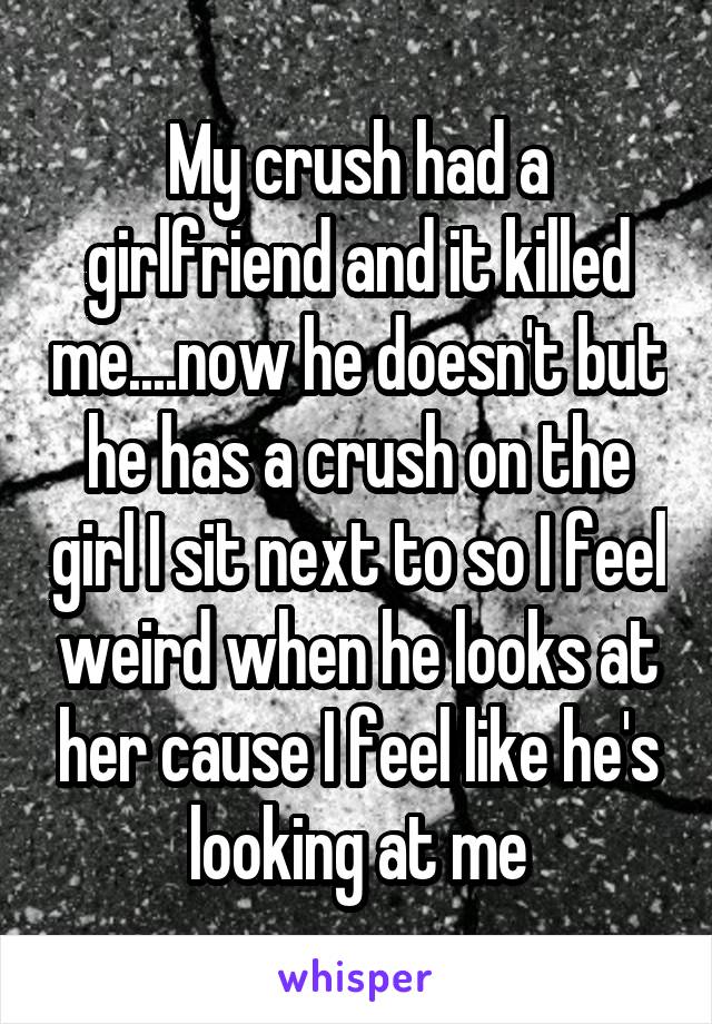 My crush had a girlfriend and it killed me....now he doesn't but he has a crush on the girl I sit next to so I feel weird when he looks at her cause I feel like he's looking at me