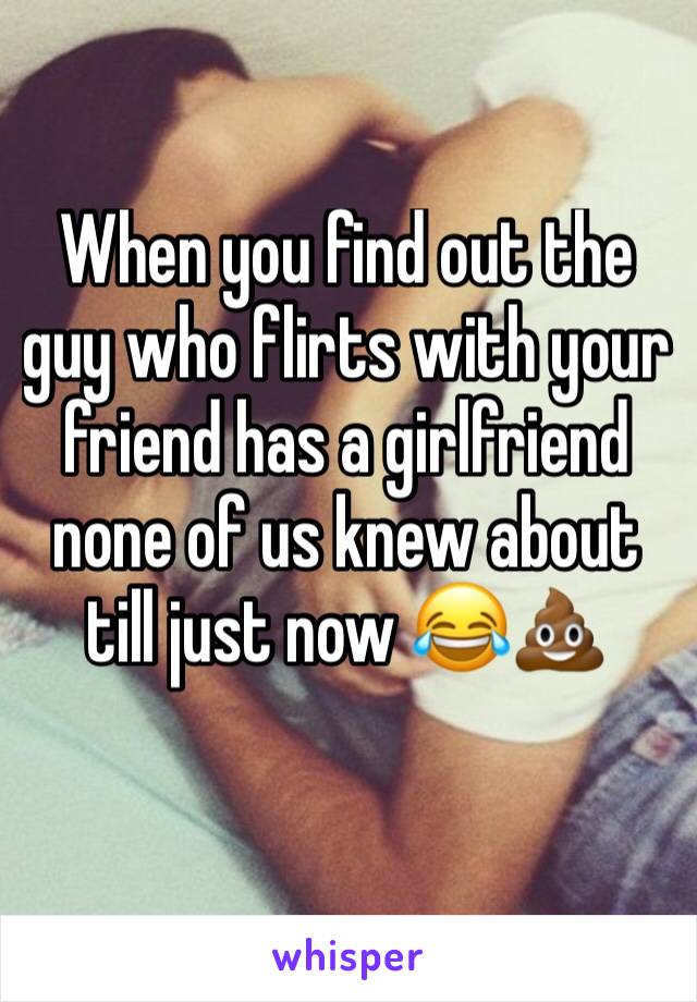 When you find out the guy who flirts with your friend has a girlfriend none of us knew about till just now 😂💩