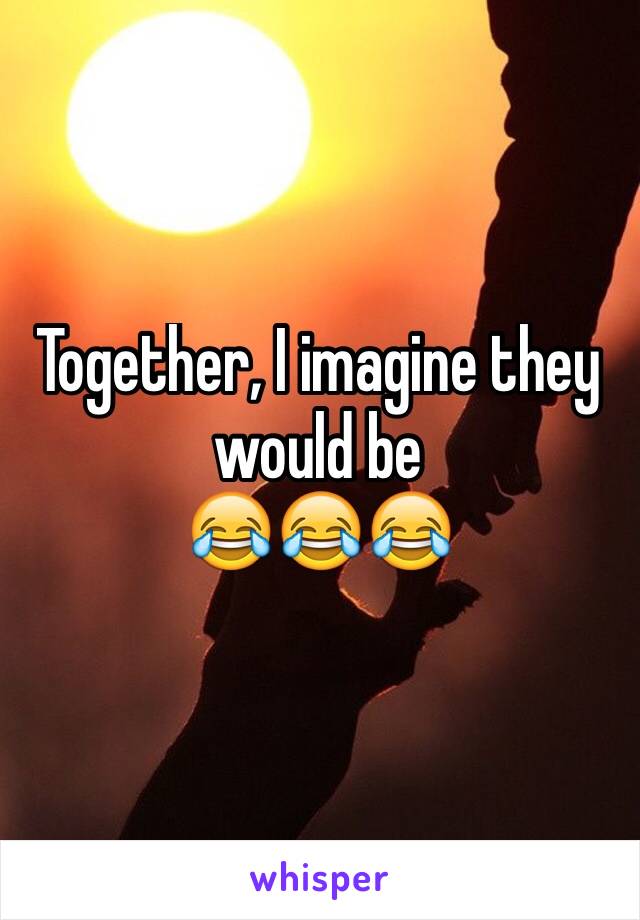 Together, I imagine they would be
😂😂😂