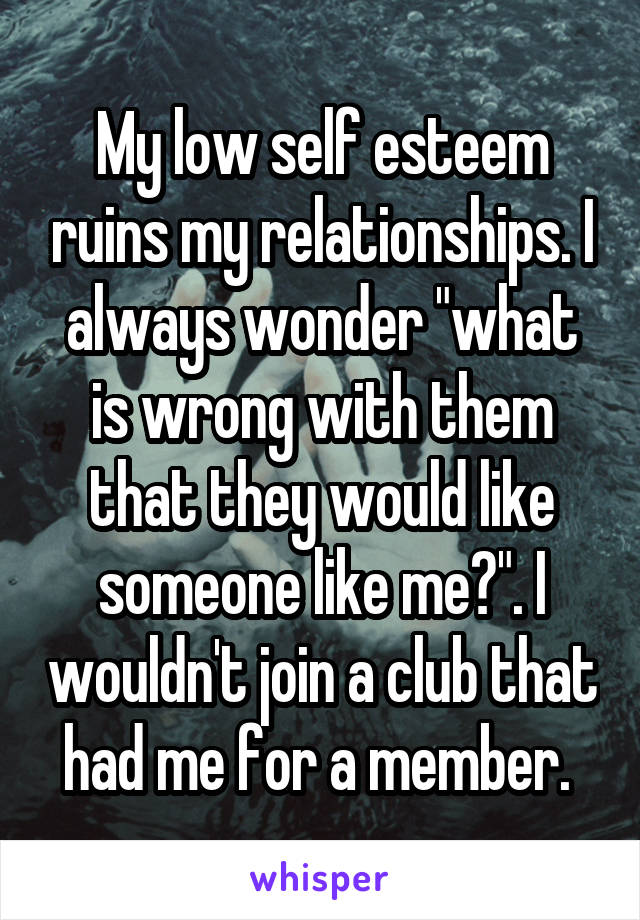 My low self esteem ruins my relationships. I always wonder "what is wrong with them that they would like someone like me?". I wouldn't join a club that had me for a member. 