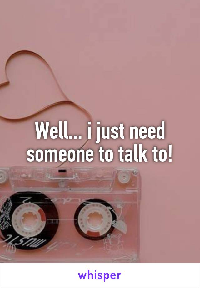 Well... i just need someone to talk to!