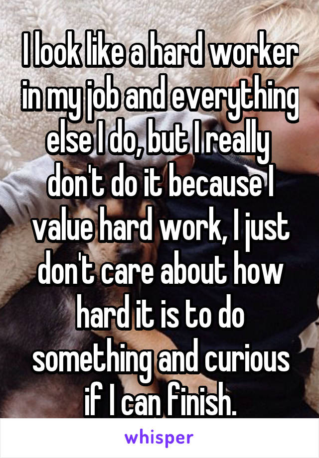 I look like a hard worker in my job and everything else I do, but I really  don't do it because I value hard work, I just don't care about how hard it is to do something and curious if I can finish.