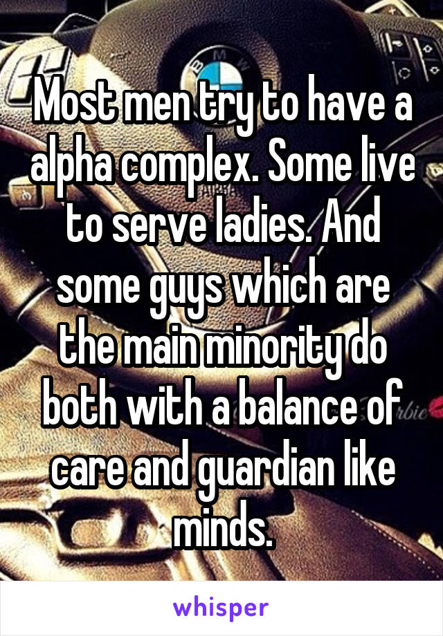 Most men try to have a alpha complex. Some live to serve ladies. And some guys which are the main minority do both with a balance of care and guardian like minds.