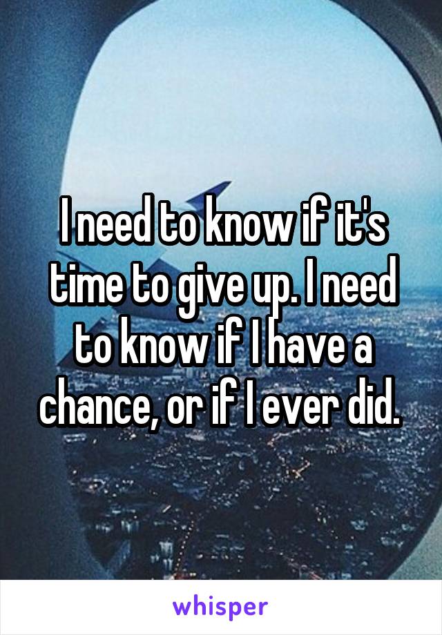 I need to know if it's time to give up. I need to know if I have a chance, or if I ever did. 