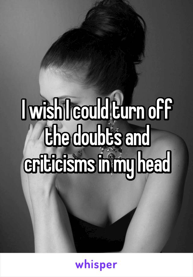 I wish I could turn off the doubts and criticisms in my head