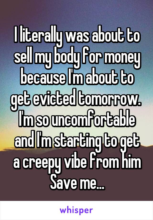 I literally was about to sell my body for money because I'm about to get evicted tomorrow. 
I'm so uncomfortable and I'm starting to get a creepy vibe from him
Save me...