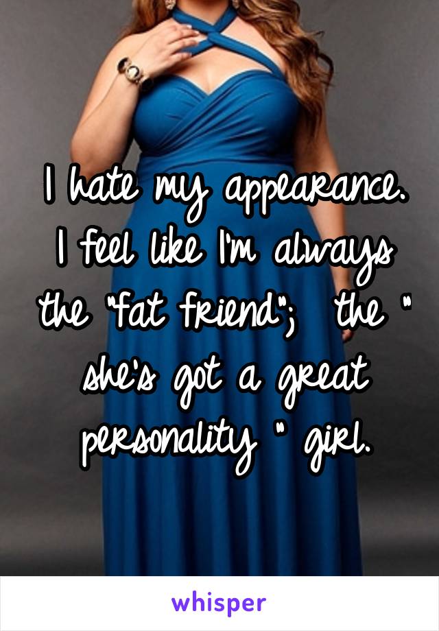 I hate my appearance. I feel like I'm always the "fat friend";  the " she's got a great personality " girl.