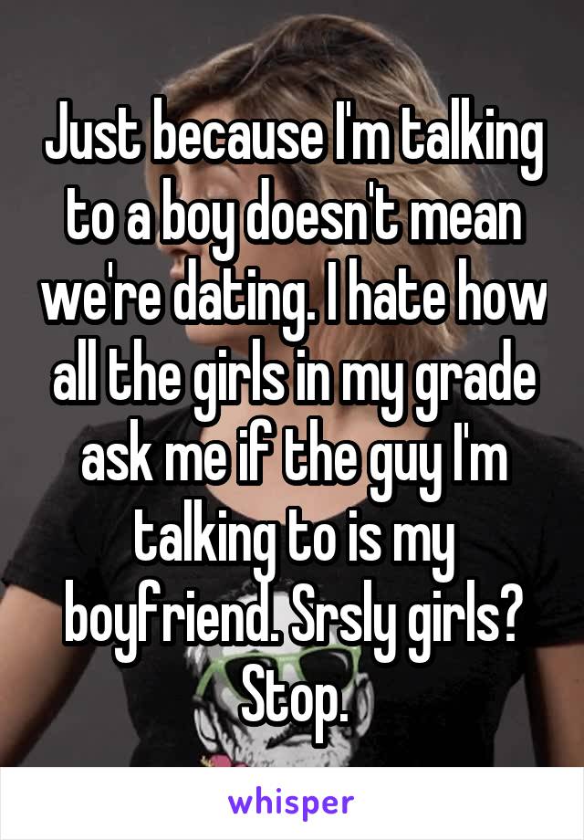 Just because I'm talking to a boy doesn't mean we're dating. I hate how all the girls in my grade ask me if the guy I'm talking to is my boyfriend. Srsly girls? Stop.