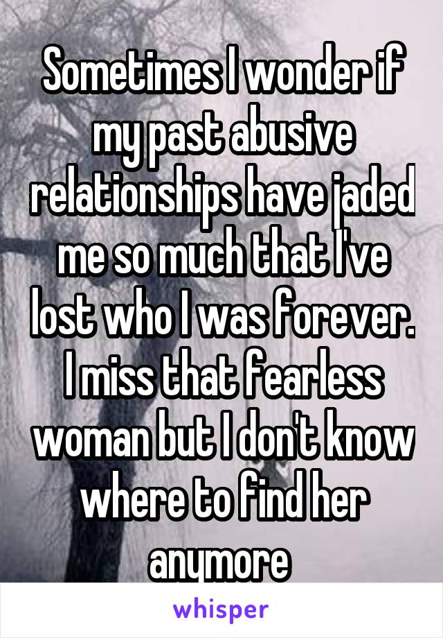 Sometimes I wonder if my past abusive relationships have jaded me so much that I've lost who I was forever. I miss that fearless woman but I don't know where to find her anymore 