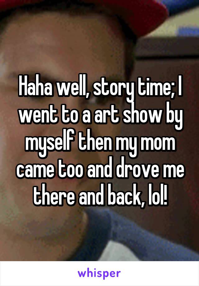 Haha well, story time; I went to a art show by myself then my mom came too and drove me there and back, lol!