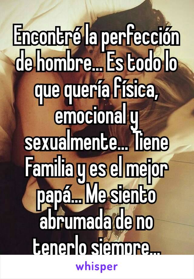 Encontré la perfección de hombre... Es todo lo que quería física, emocional y sexualmente... Tiene Familia y es el mejor papá... Me siento abrumada de no tenerlo siempre...