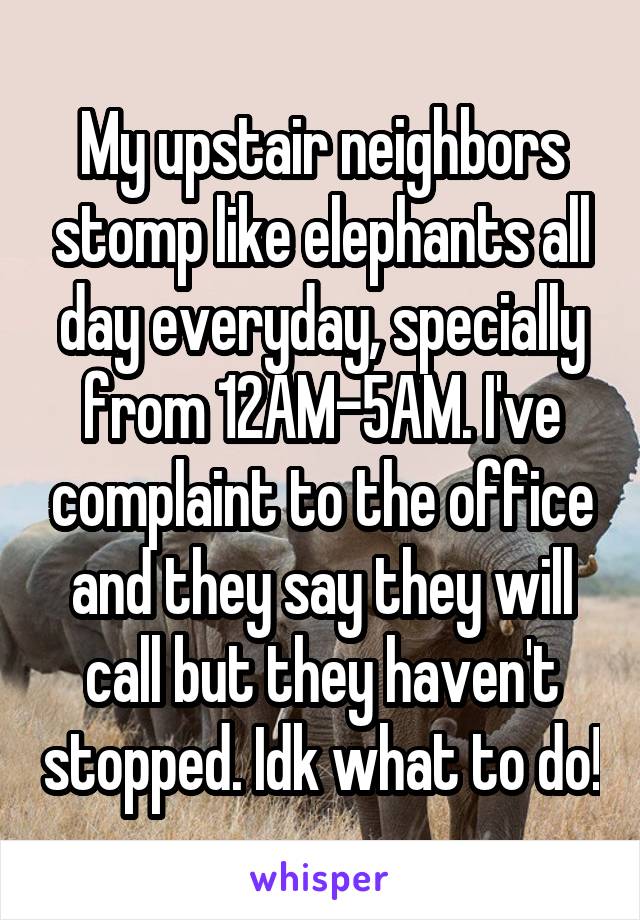 My upstair neighbors stomp like elephants all day everyday, specially from 12AM-5AM. I've complaint to the office and they say they will call but they haven't stopped. Idk what to do!