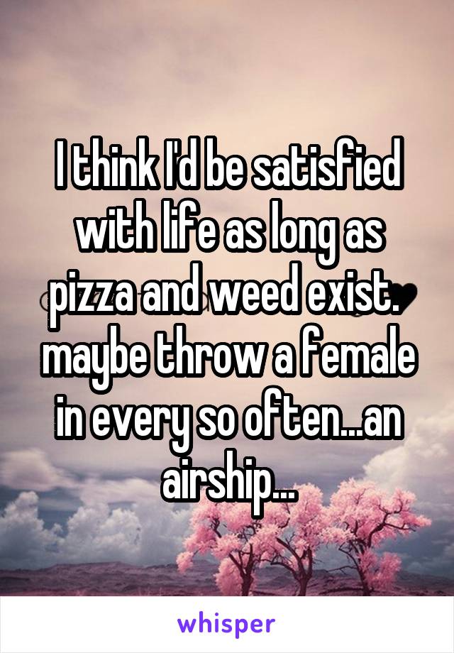 I think I'd be satisfied with life as long as pizza and weed exist.  maybe throw a female in every so often...an airship...