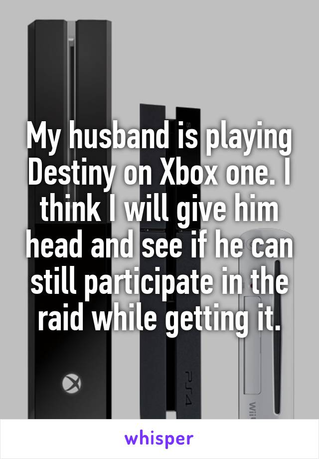 My husband is playing Destiny on Xbox one. I think I will give him head and see if he can still participate in the raid while getting it.