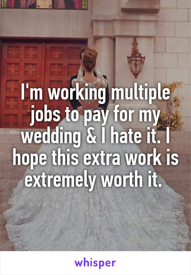 I'm working multiple jobs to pay for my wedding & I hate it. I hope this extra work is extremely worth it. 