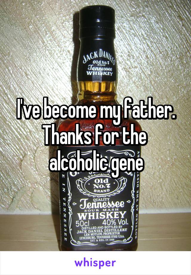 I've become my father. Thanks for the 
alcoholic gene