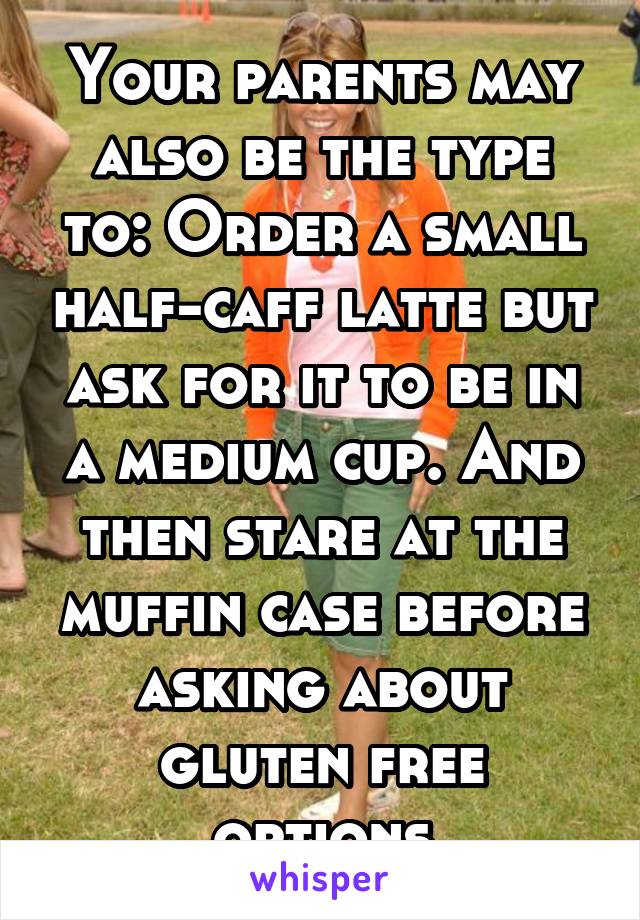 Your parents may also be the type to: Order a small half-caff latte but ask for it to be in a medium cup. And then stare at the muffin case before asking about gluten free options