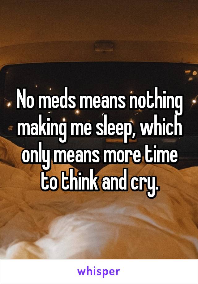 No meds means nothing making me sleep, which only means more time to think and cry.