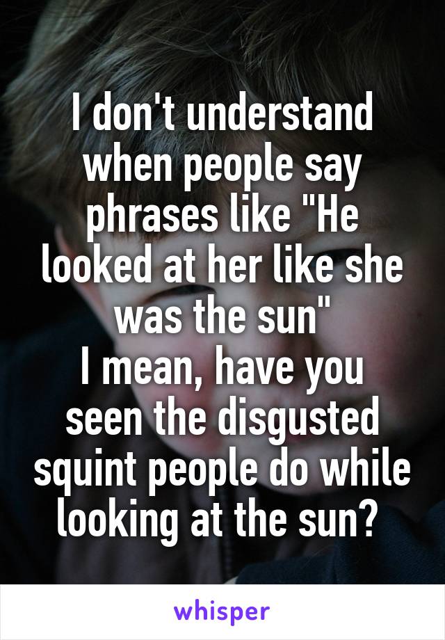 I don't understand when people say phrases like "He looked at her like she was the sun"
I mean, have you seen the disgusted squint people do while looking at the sun? 