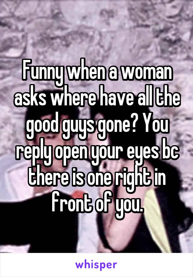 Funny when a woman asks where have all the good guys gone? You reply open your eyes bc there is one right in front of you.