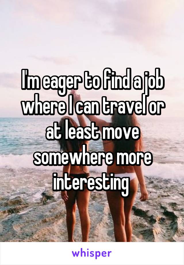 I'm eager to find a job where I can travel or at least move somewhere more interesting 