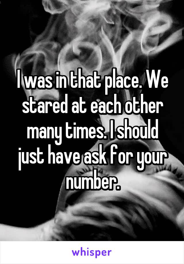 I was in that place. We stared at each other many times. I should just have ask for your number.