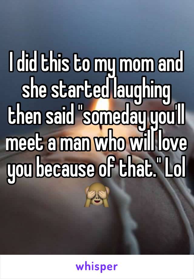 I did this to my mom and she started laughing then said "someday you'll meet a man who will love you because of that." Lol 🙈