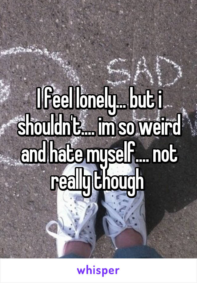 I feel lonely... but i shouldn't.... im so weird and hate myself.... not really though 