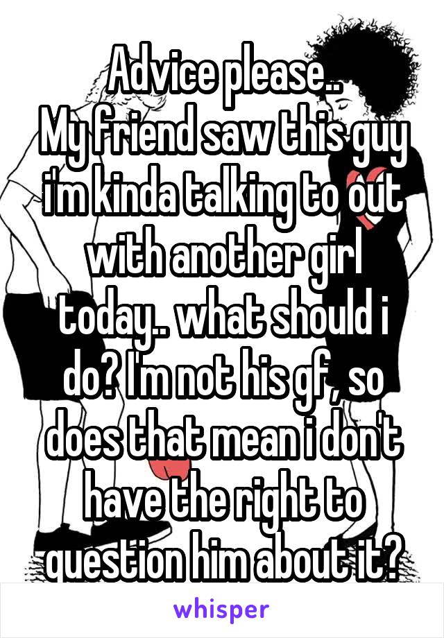 Advice please..
My friend saw this guy i'm kinda talking to out with another girl today.. what should i do? I'm not his gf, so does that mean i don't have the right to question him about it?