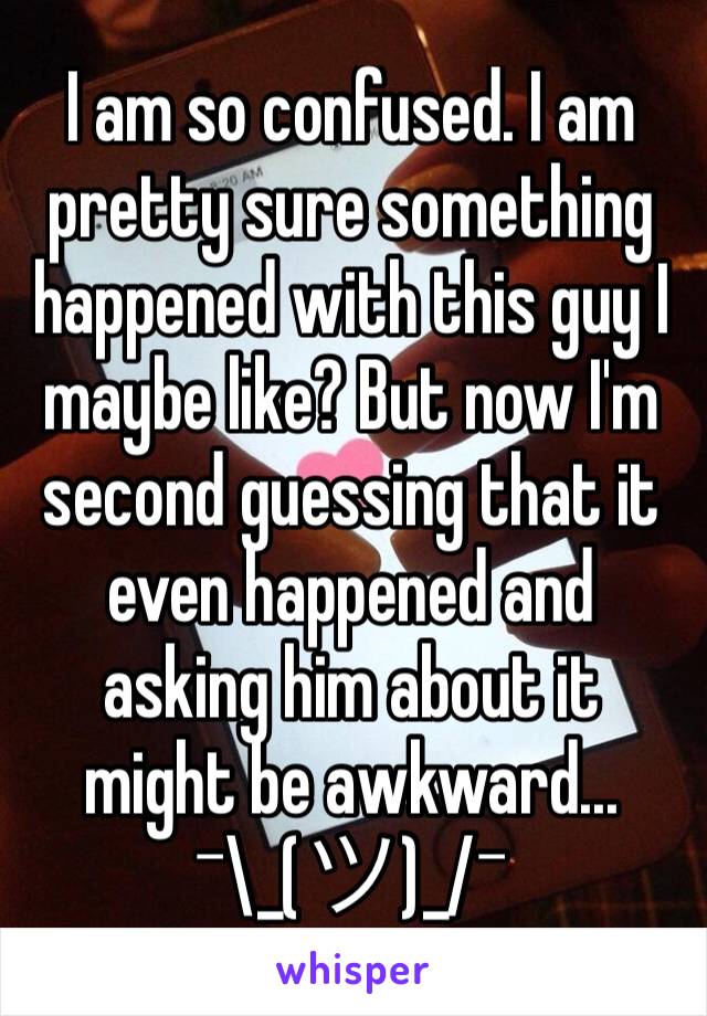 I am so confused. I am pretty sure something happened with this guy I maybe like? But now I'm second guessing that it even happened and asking him about it might be awkward... ¯\_(ツ)_/¯ 