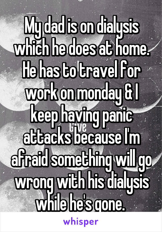 My dad is on dialysis which he does at home. He has to travel for work on monday & I keep having panic attacks because I'm afraid something will go wrong with his dialysis while he's gone. 