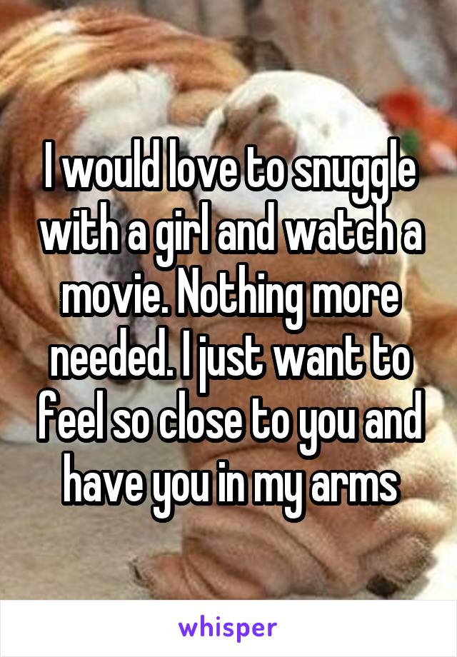 I would love to snuggle with a girl and watch a movie. Nothing more needed. I just want to feel so close to you and have you in my arms