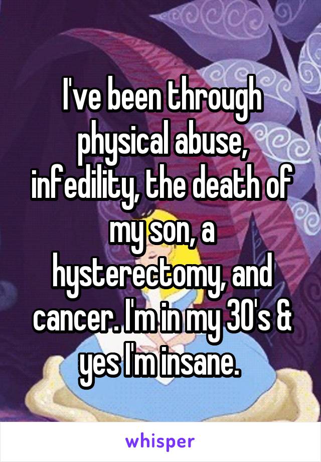 I've been through physical abuse, infedility, the death of my son, a hysterectomy, and cancer. I'm in my 30's & yes I'm insane. 