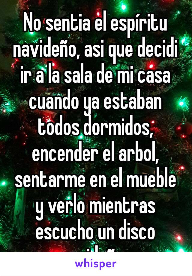 No sentia el espíritu navideño, asi que decidi ir a la sala de mi casa cuando ya estaban todos dormidos, encender el arbol, sentarme en el mueble y verlo mientras escucho un disco navideño. 