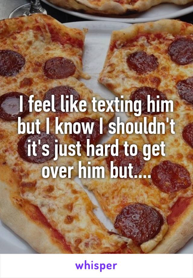 I feel like texting him but I know I shouldn't it's just hard to get over him but....