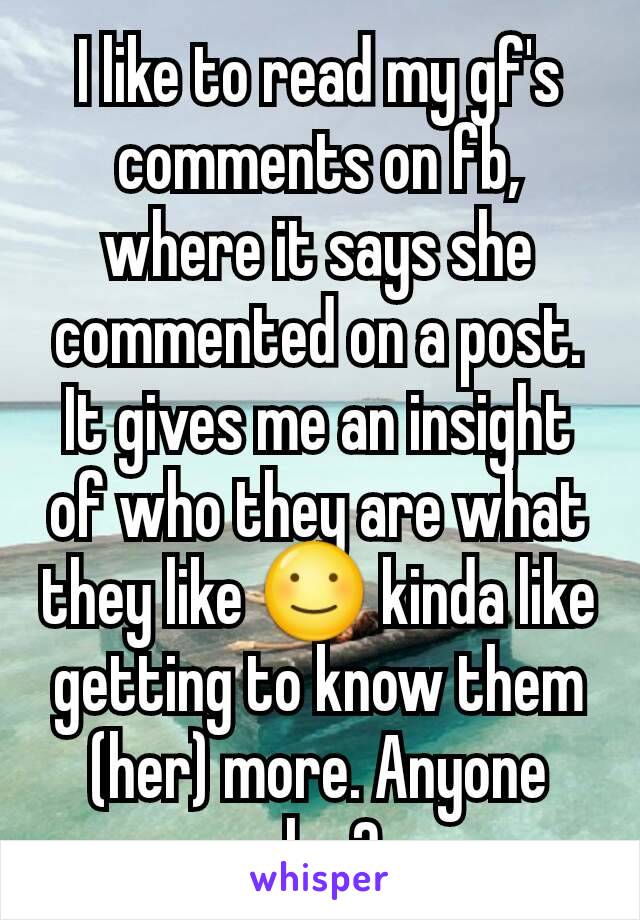 I like to read my gf's comments on fb, where it says she commented on a post. It gives me an insight of who they are what they like ☺ kinda like getting to know them (her) more. Anyone else?