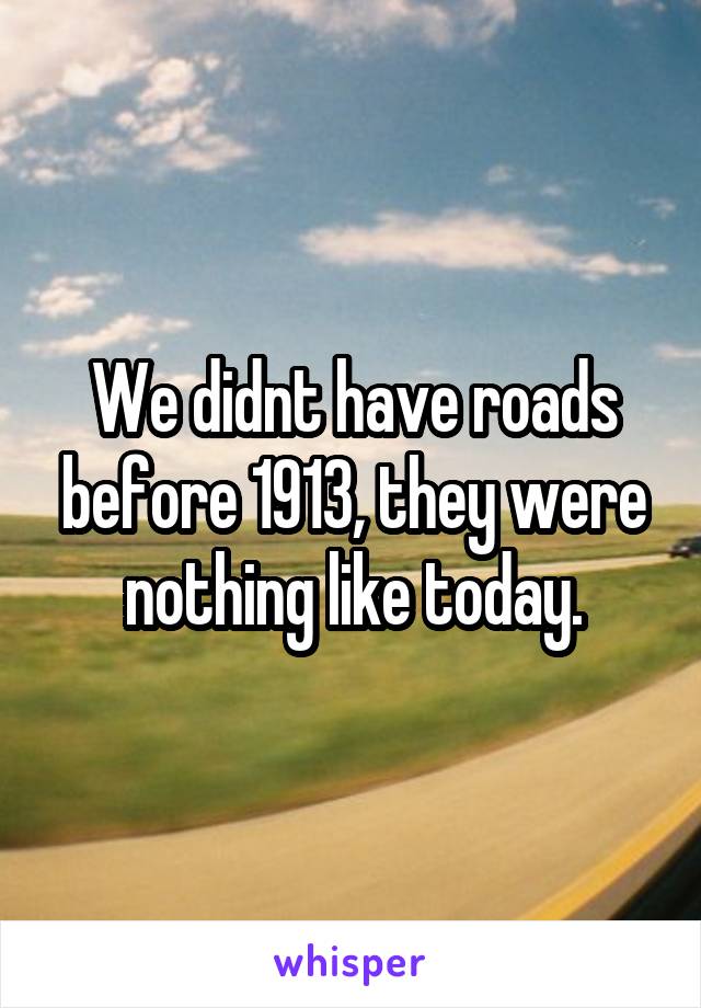 We didnt have roads before 1913, they were nothing like today.