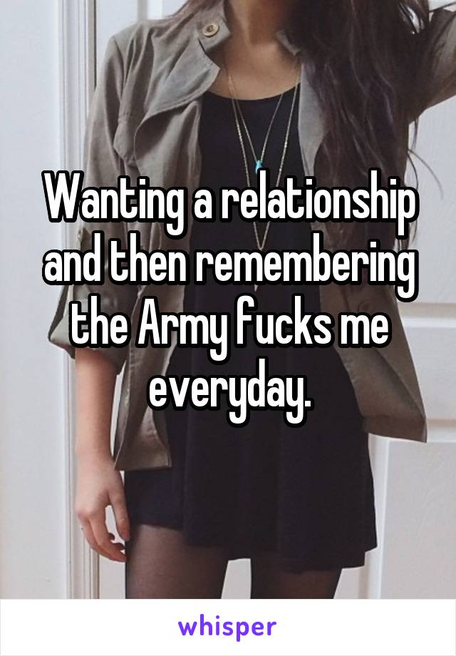 Wanting a relationship and then remembering the Army fucks me everyday.
