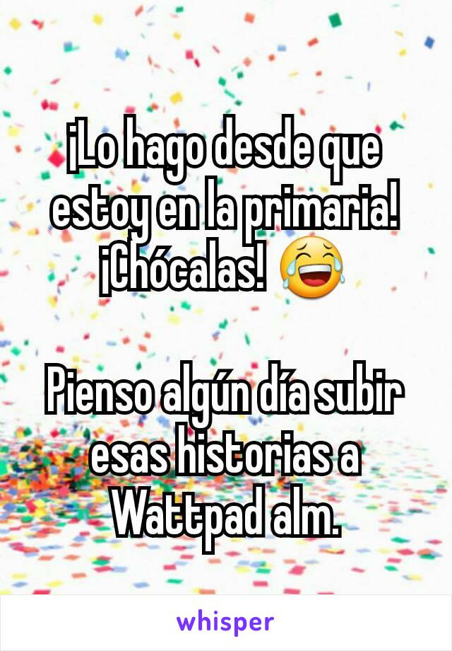 ¡Lo hago desde que estoy en la primaria! ¡Chócalas! 😂

Pienso algún día subir esas historias a Wattpad alm.