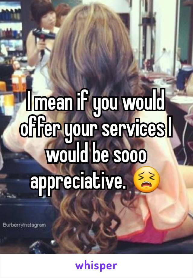 I mean if you would offer your services I would be sooo appreciative. 😣