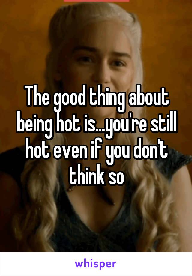 The good thing about being hot is...you're still hot even if you don't think so