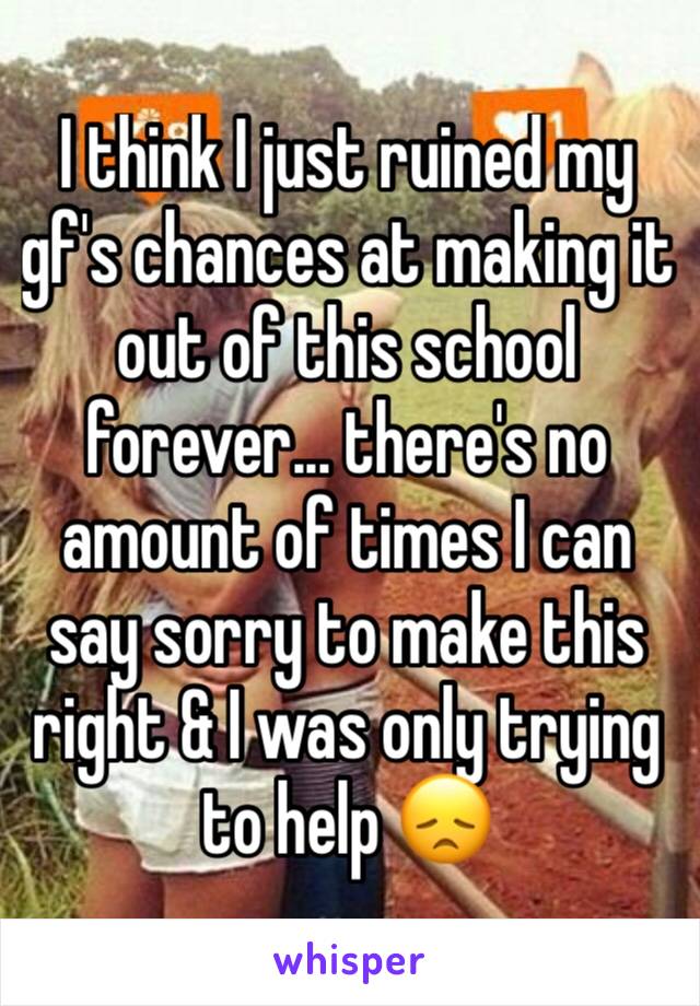 I think I just ruined my gf's chances at making it out of this school forever... there's no amount of times I can say sorry to make this right & I was only trying to help 😞