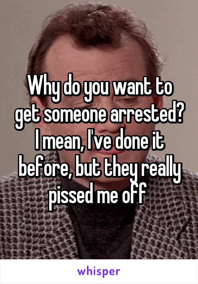 Why do you want to get someone arrested? I mean, I've done it before, but they really pissed me off 