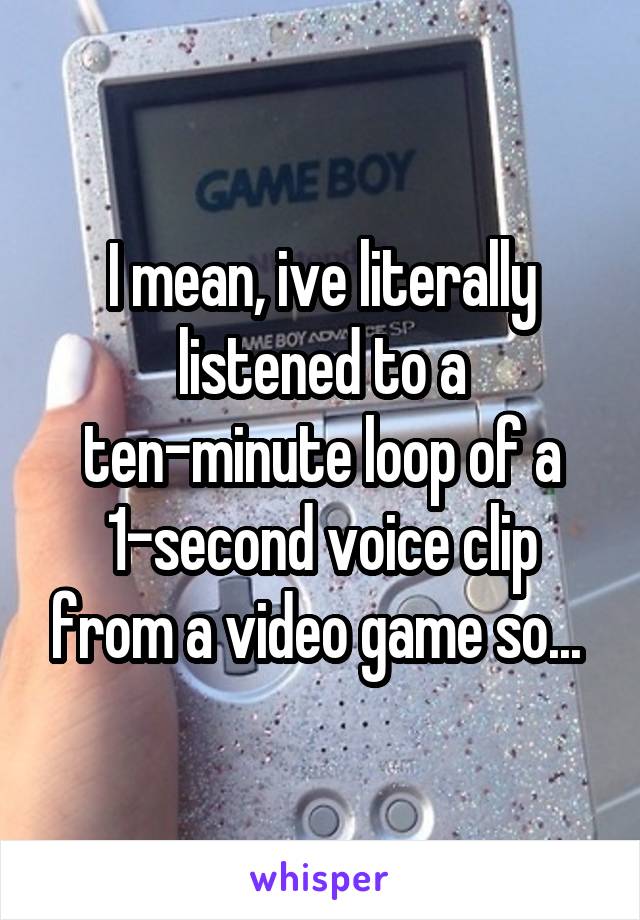 I mean, ive literally listened to a ten-minute loop of a 1-second voice clip from a video game so... 