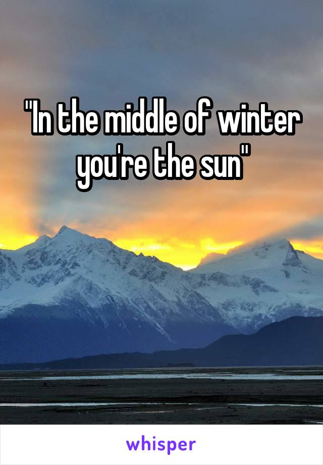 "In the middle of winter you're the sun"



