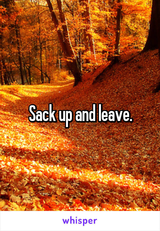 Sack up and leave.