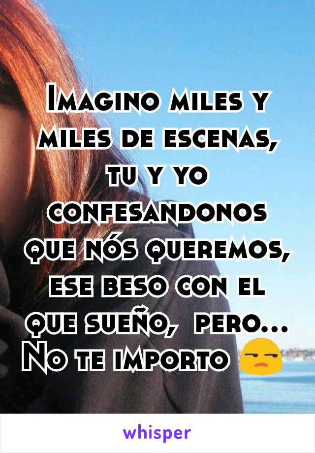 Imagino miles y miles de escenas, tu y yo confesandonos que nós queremos,  ese beso con el que sueño,  pero...  No te importo 😒 